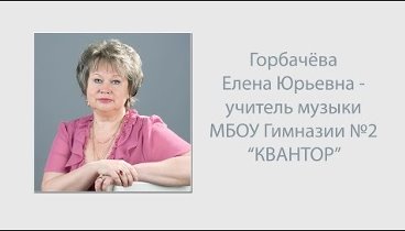 Горбачева Е.Ю. - учитель музыки МБОУ Гимназии №2 "Квантор".